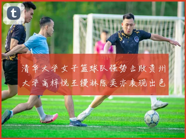 清华大学女子篮球队强势击败贵州大学高梓悦王镘淋陈奕亦表现出色贡献显著