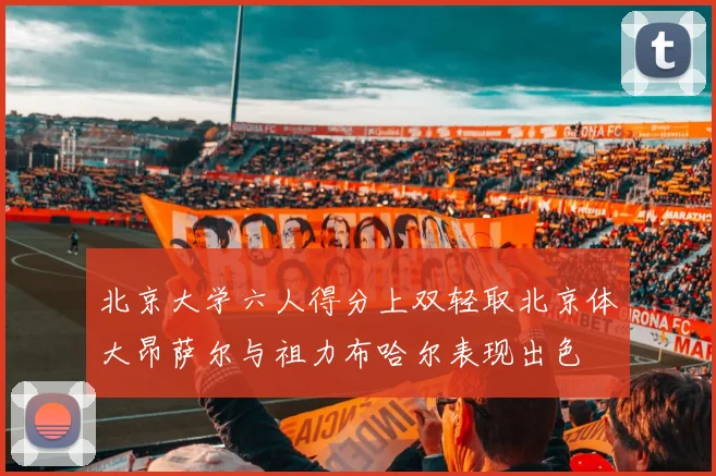 北京大学六人得分上双轻取北京体大昂萨尔与祖力布哈尔表现出色
