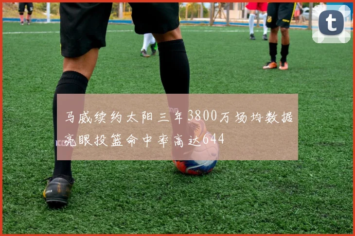 马威续约太阳三年3800万场均数据亮眼投篮命中率高达644