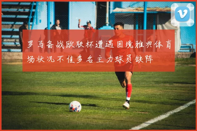 罗马备战欧联杯遭遇困境雅典体育场状况不佳多名主力球员缺阵