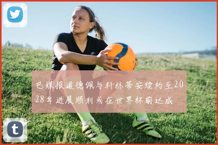 巴媒报道德佩与科林蒂安续约至2028年进展顺利或在世界杯前达成