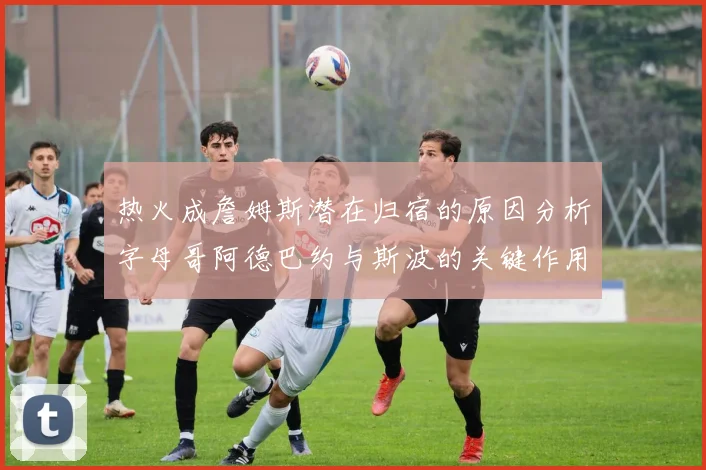 热火成詹姆斯潜在归宿的原因分析字母哥阿德巴约与斯波的关键作用