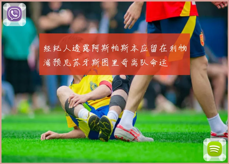 经纪人透露阿斯帕斯本应留在利物浦预见苏牙斯图里奇离队命运