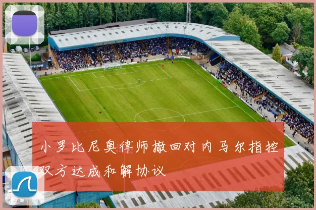 小罗比尼奥律师撤回对内马尔指控双方达成和解协议