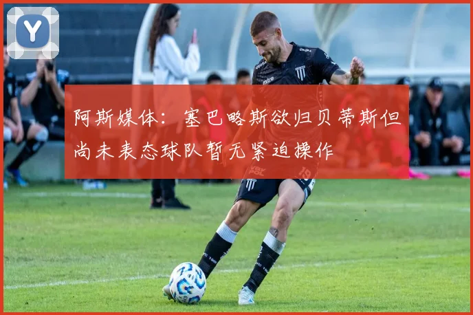 阿斯媒体：塞巴略斯欲归贝蒂斯但尚未表态球队暂无紧迫操作