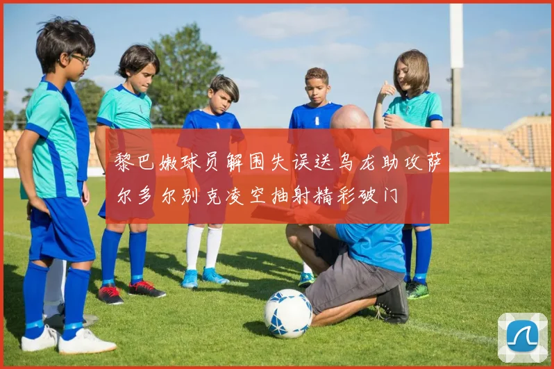黎巴嫩球员解围失误送乌龙助攻萨尔多尔别克凌空抽射精彩破门