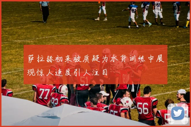 萨拉赫初来被质疑为水货训练中展现惊人速度引人注目