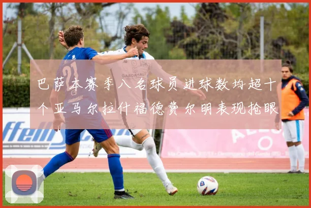 巴萨本赛季八名球员进球数均超十个亚马尔拉什福德费尔明表现抢眼