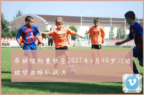 希顿续约曼联至2027年6月40岁门将继续为球队效力