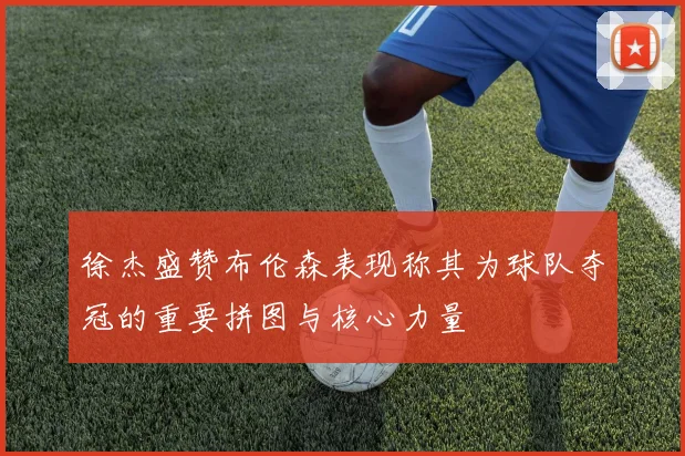 徐杰盛赞布伦森表现称其为球队夺冠的重要拼图与核心力量