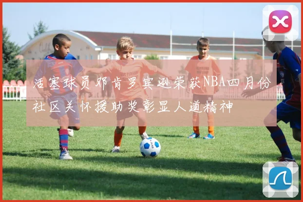 活塞球员邓肯罗宾逊荣获NBA四月份社区关怀援助奖彰显人道精神