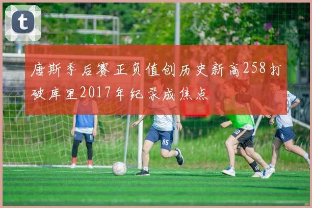 唐斯季后赛正负值创历史新高258打破库里2017年纪录成焦点