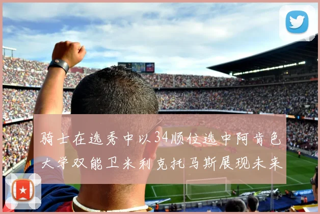 骑士在选秀中以34顺位选中阿肯色大学双能卫米利克托马斯展现未来潜力