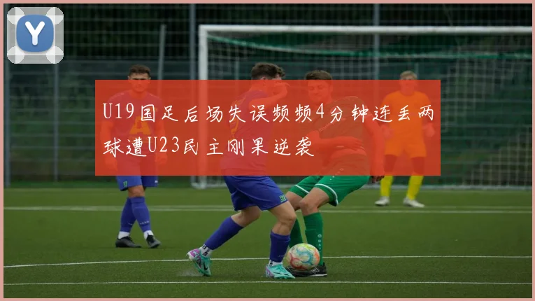 U19国足后场失误频频4分钟连丢两球遭U23民主刚果逆袭