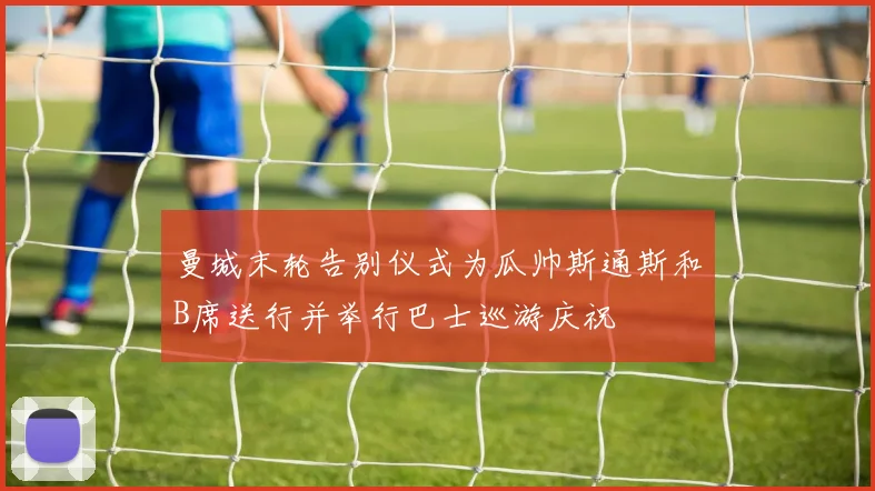 曼城末轮告别仪式为瓜帅斯通斯和B席送行并举行巴士巡游庆祝