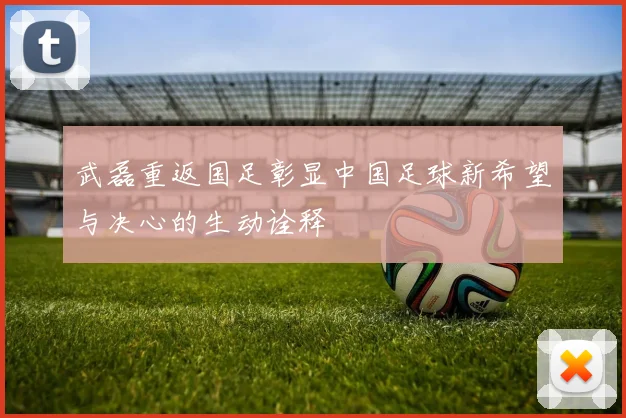 武磊重返国足彰显中国足球新希望与决心的生动诠释