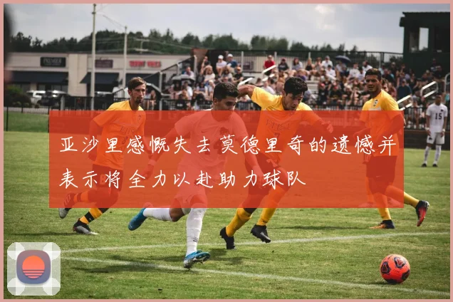 亚沙里感慨失去莫德里奇的遗憾并表示将全力以赴助力球队