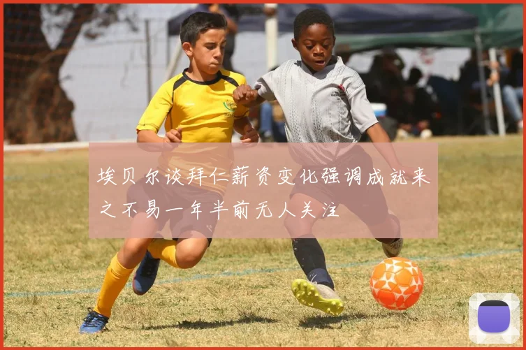 埃贝尔谈拜仁薪资变化强调成就来之不易一年半前无人关注