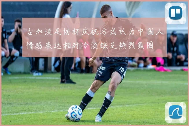 古加谈足协杯庆祝方式认为中国人情感表达相对冷淡缺乏热烈氛围