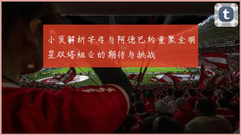 小莫解析字母与阿德巴约重聚全明星双塔组合的期待与挑战