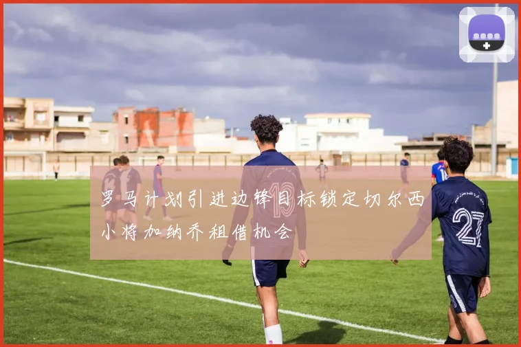 罗马计划引进边锋目标锁定切尔西小将加纳乔租借机会