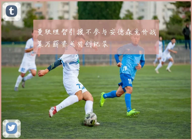 曼联理智引援不参与安德森竞价战莱万薪资或将创纪录