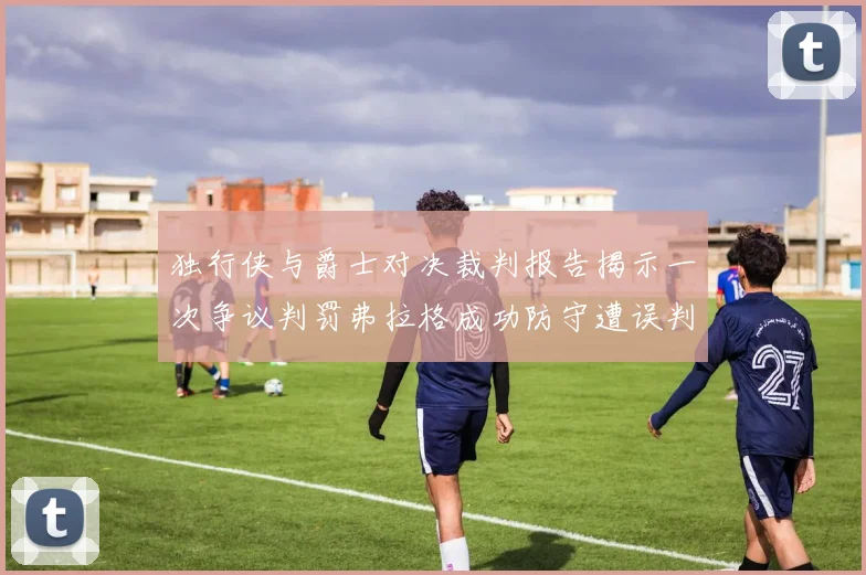 独行侠与爵士对决裁判报告揭示一次争议判罚弗拉格成功防守遭误判